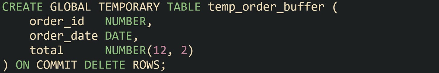 CREATE GLOBAL TEMPORARY TABLE temp_order_buffer (     order_id   NUMBER,     order_date DATE,     total      NUMBER(12, 2) ) ON COMMIT DELETE ROWS;