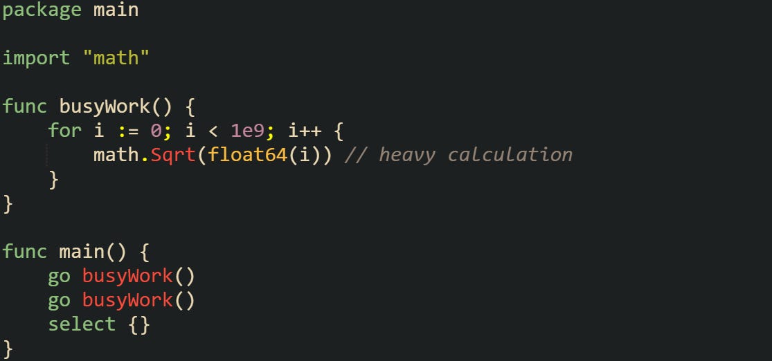 package main  import "math"  func busyWork() {     for i := 0; i < 1e9; i++ {         math.Sqrt(float64(i)) // heavy calculation     } }  func main() {     go busyWork()     go busyWork()     select {} }