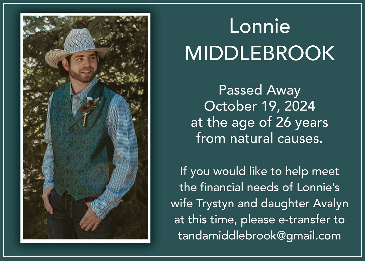 May be an image of 1 person and text that says 'Lonnie MIDDLEBROOK Passed Away October 19, 2024 at the age of 26 years from natural causes. If you would like to help meet the financial needs of Lonnie's wife Trystyn and daughter Avalyn at this time, please e-transfer to tandamiddlebrook@gmail.com' May be an image of 1 person and text that says 'Lonnie MIDDLEBROOK Passed Away October 19, 2024 at the age of 26 years from natural causes. If you would like to help meet the financial needs of Lonnie's wife Trystyn and daughter Avalyn at this time, please e-transfer to tandamiddlebrook@gmail.com'