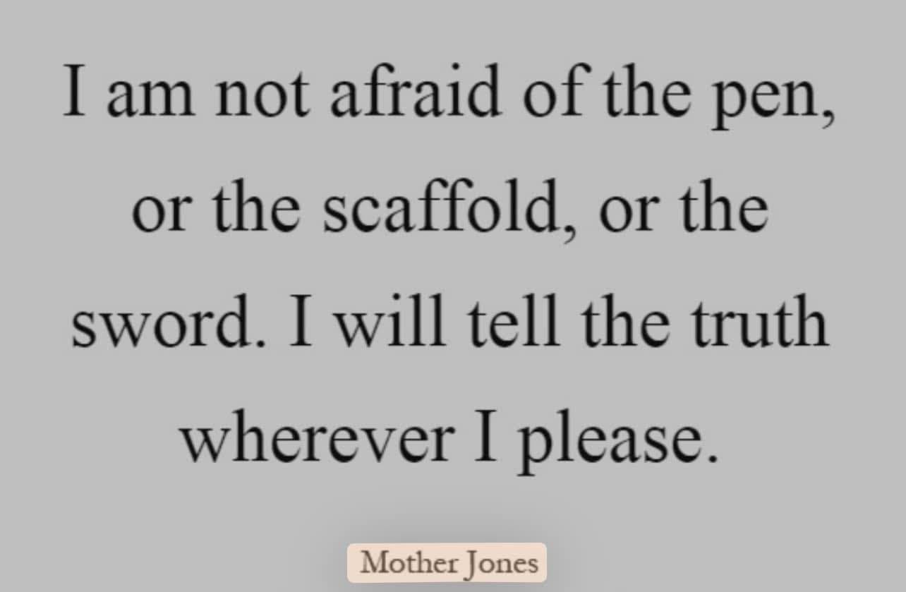 May be an image of text that says 'I am not afraid of the pen, or the scaffold, or the sword. I will tell the truth wherever I please. Mother MotherJones Jones'