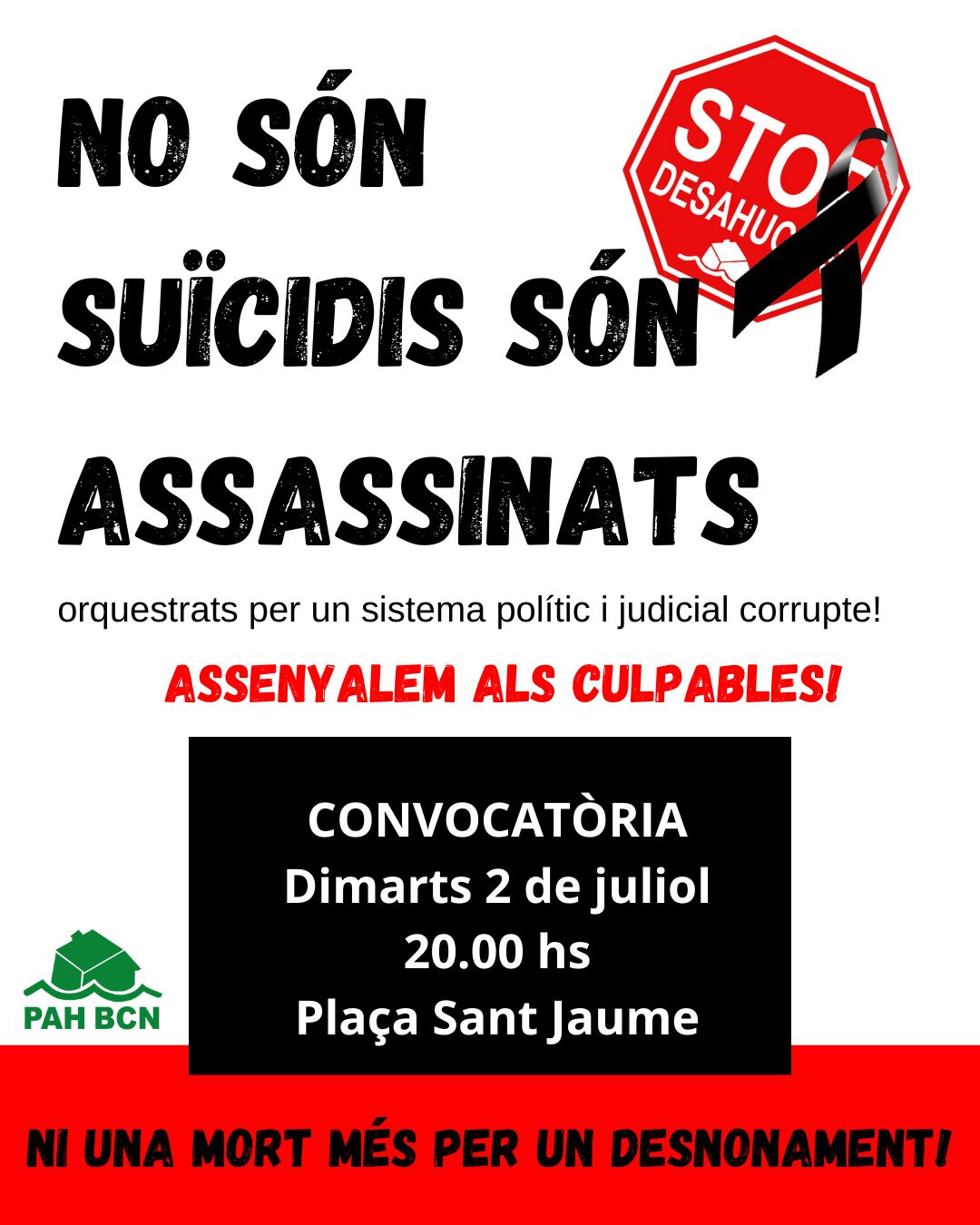 Manifesto in catalano contro gli sfratti. In alto, a grandi lettere nere, si legge: “NO SÓN SUÏCIDIS SÓN ASSASSINATS” (Non sono suicidi, sono omicidi). Accanto, un cartello rosso a forma di segnale di stop con la scritta “STOP DESAHUCIOS” e un nastro nero di lutto. Sotto, in lettere rosse: “ASSENYALEM ALS CULPABLES!” (Denunciamo i colpevoli!). Seguono le informazioni sulla manifestazione: “CONVOCATÒRIA Dimarts 2 de juliol 20.00 hs Plaça Sant Jaume” su sfondo nero. In basso, in rosso su fondo bianco: “NI UNA MORT MÉS PER UN DESNONAMENT!” (Nessun'altra morte per sfratto!). In basso a sinistra compare il logo verde della PAH BCN, una tartaruga stilizzata con il testo “PAH BCN”.