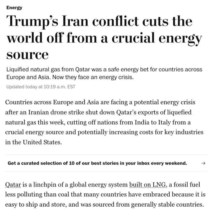 Trump’s Iran conflict cuts the world off from a crucial energy source  Liquified natural gas from Qatar was a safe energy bet for countries across Europe and Asia. Now they face an energy crisis. Updated March 5, 2026 at 10:19 a.m. ESTtoday at 10:19 a.m. EST 7 min Make us preferred on Google Qatar shut down production of liquefied natural gas this week at a plant in Doha after Iranian attacks targeting energy installations. (Getty Images) By Evan Halper and  Anthony Faiola  Countries across Europe and Asia are facing a potential energy crisis after an Iranian drone strike shut down Qatar’s exports of liquefied natural gas this week, cutting off nations from India to Italy from a crucial energy source and potentially increasing costs for key industries in the United States.
