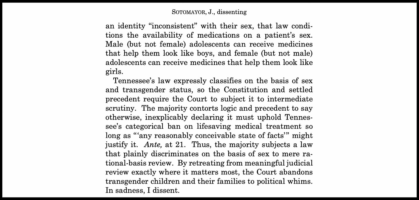 An excerpt from Justice Sotomayor's dissenting opinion in U.S. v. Skrmetti reads: "Tennessee’s law expressly classifies on the basis of sex and transgender status, so the Constitution and settled precedent require the Court to subject it to intermediate scrutiny. The majority contorts logic and precedent to say otherwise, inexplicably declaring it must uphold Tennes- see’s categorical ban on lifesaving medical treatment so long as “‘any reasonably conceivable state of facts’” might justify it. Ante, at 21. Thus, the majority subjects a law that plainly discriminates on the basis of sex to mere ra- tional-basis review. By retreating from meaningful judicial review exactly where it matters most, the Court abandons transgender children and their families to political whims. In sadness, I dissent."