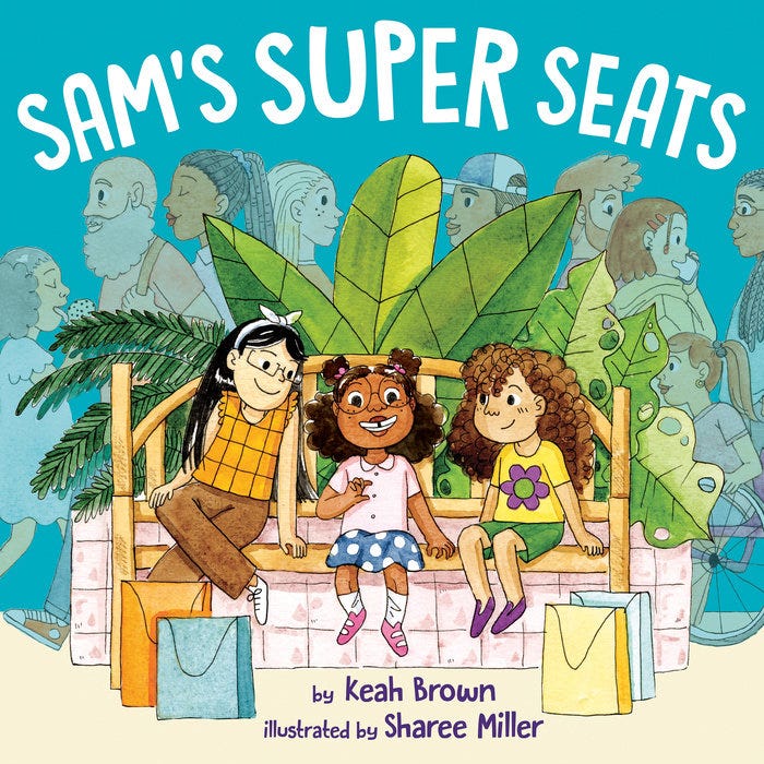 A blue background filled with different shadings of people at the mall. In the foreground is a big pink planter with multiple plants coming out of it. In front of that pink planter is a brown bench. Sitting on that brown bench are three little Girls. Sam (center) Is A little black girl smiling with cerebral palsy wearing a blue and white polkadot skirt with white socks and pink shoes. She is wearing a pink shirt and pink barrettes. Her hair is in space buns on her head. To the left of her is Sarah a little girl of Asian descent wearing white shoes, brown pants, and an orange and brown shirt. Her black hair falls down her back. To the right of Sam is Sydney, a white child wearing purple shoes, green shorts, a yellow shirt with a purple and green flower on it. Her curly brown hair Falls down her back. In front of them are shopping bags: The colors of those bags are turquoise, light blue, orange, and yellow. The top of the cover reads in white font: Sam’s Super Seats. On the bottom of the cover in purple font it says: written by Keah Brown and illustrated by Sharee Miller. A blue background filled with different shadings of people at the mall. In the foreground is a big pink planter with multiple plants coming out of it. In front of that pink planter is a brown bench. Sitting on that brown bench are three little Girls. Sam (center) Is A little black girl smiling with cerebral palsy wearing a blue and white polkadot skirt with white socks and pink shoes. She is wearing a pink shirt and pink barrettes. Her hair is in space buns on her head. To the left of her is Sarah a little girl of Asian descent wearing white shoes, brown pants, and an orange and brown shirt. Her black hair falls down her back. To the right of Sam is Sydney, a white child wearing purple shoes, green shorts, a yellow shirt with a purple and green flower on it. Her curly brown hair Falls down her back. In front of them are shopping bags: The colors of those bags are turquoise, light blue, orange, and yellow. The top of the cover reads in white font: Sam’s Super Seats. On the bottom of the cover in purple font it says: written by Keah Brown and illustrated by Sharee Miller.