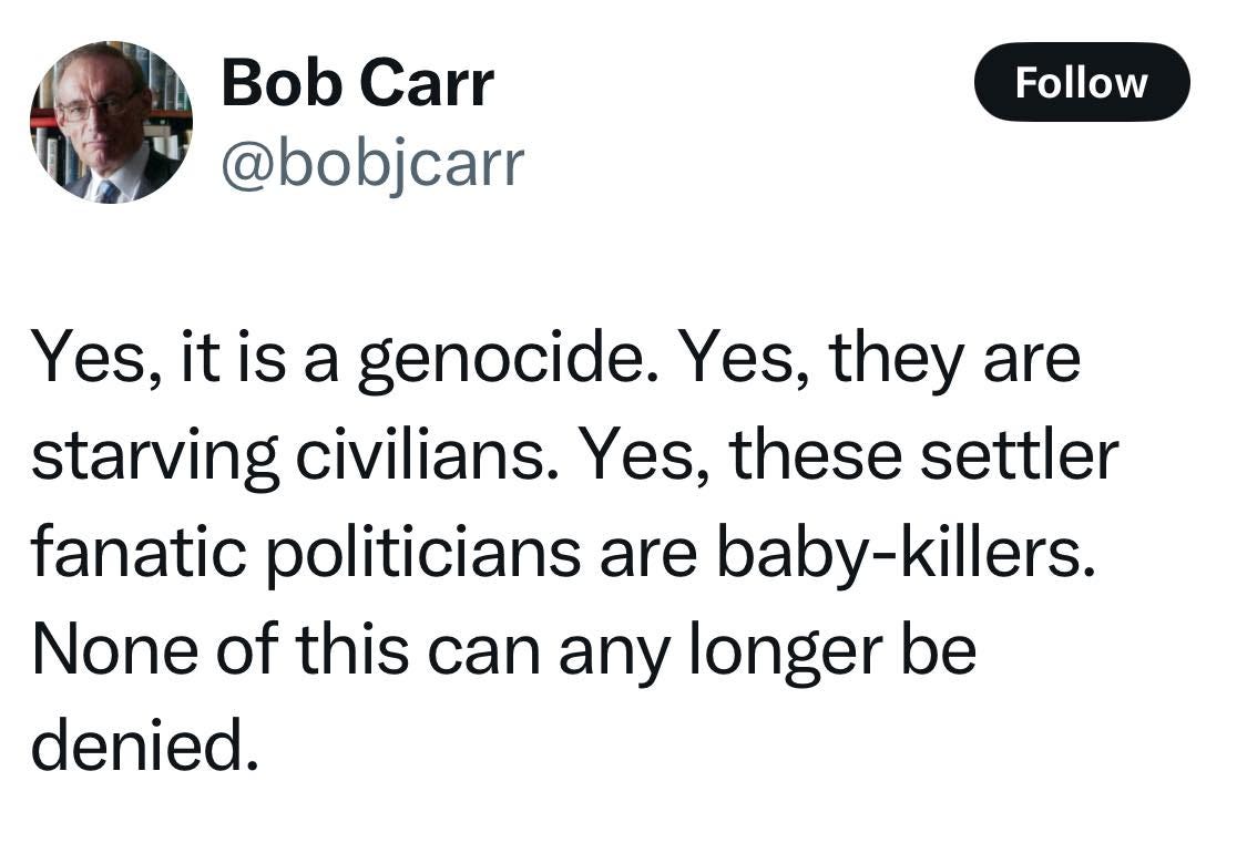 May be an image of 1 person and text that says 'Bob Carr @bobjcarr Follow Yes, it is a genocide. Yes, they are starving civilians Yes, these settler fanatic politicians are baby baby-killers. None of this can any longer be denied.'