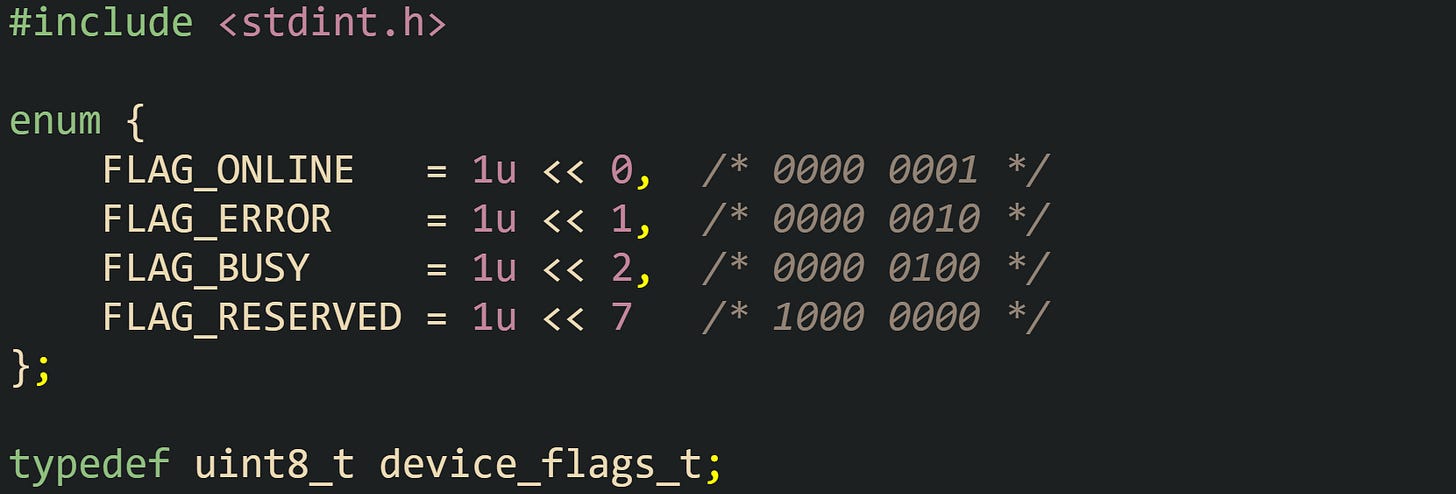 #include <stdint.h>  enum {     FLAG_ONLINE   = 1u << 0,  /* 0000 0001 */     FLAG_ERROR    = 1u << 1,  /* 0000 0010 */     FLAG_BUSY     = 1u << 2,  /* 0000 0100 */     FLAG_RESERVED = 1u << 7   /* 1000 0000 */ };  typedef uint8_t device_flags_t;