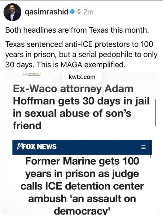 May be an image of text that says 'qasimrashid 2m Both headlines are from Texas this month. Texas sentenced anti-ICE protestors to 100 years in prison, but a serial pedophile to only 30 days. This is MAGA exemplified. kwtx.com Ex-Waco attorney Adam Hoffman gets 30 days in jail in sexual abuse of son's friend #FOX FOXNEWS NEWS Former Marine gets 100 years in prison as judge calls ICE detention center ambush 'an assault on democracy''