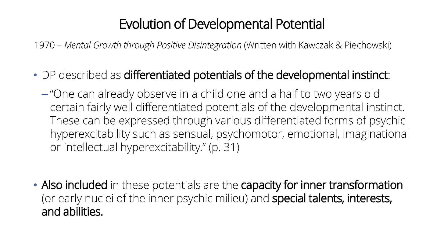 Image description: A slide with Evolution of Developmental Potential. 1970 – Mental Growth through Positive Disintegration (Written with Kawczak & Piechowski).  DP described as differentiated potentials of the developmental instinct: “One can already observe in a child one and a half to two years old certain fairly well differentiated potentials of the developmental instinct. These can be expressed through various differentiated forms of psychic hyperexcitability such as sensual, psychomotor, emotional, imaginational or intellectual hyperexcitability.” (p. 31) Also included in these potentials are the capacity for inner transformation (or early nuclei of the inner psychic milieu) and special talents, interests, and abilities.