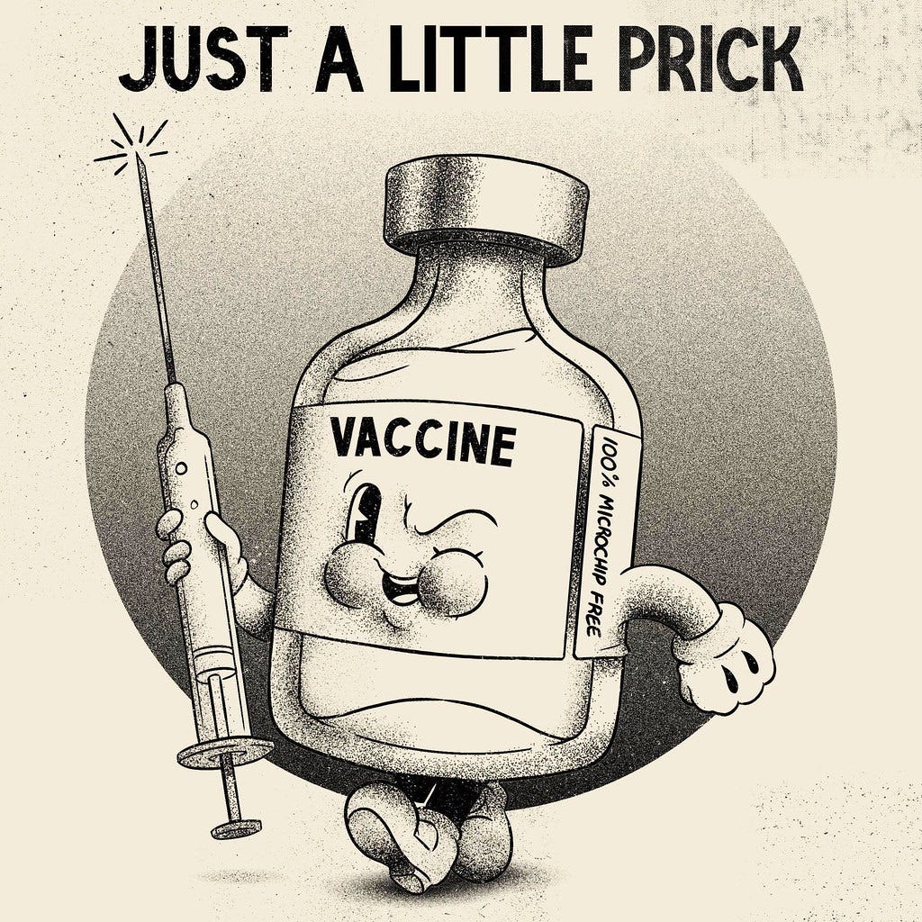 A vintage comics style cartoon of an anthropomorphic vial of vaccine labeled 'VACCINE: 100% MICROCHIP FREE.' The vaccine winks at the viewer, and has roly-poly gloved hands and cartoony feet in mickey-mousey shoes. In one hand it holds a large hypodermic needle. The cartoon is labeled 'JUST A LITTLE PRICK.' A vintage comics style cartoon of an anthropomorphic vial of vaccine labeled 'VACCINE: 100% MICROCHIP FREE.' The vaccine winks at the viewer, and has roly-poly gloved hands and cartoony feet in mickey-mousey shoes. In one hand it holds a large hypodermic needle. The cartoon is labeled 'JUST A LITTLE PRICK.'