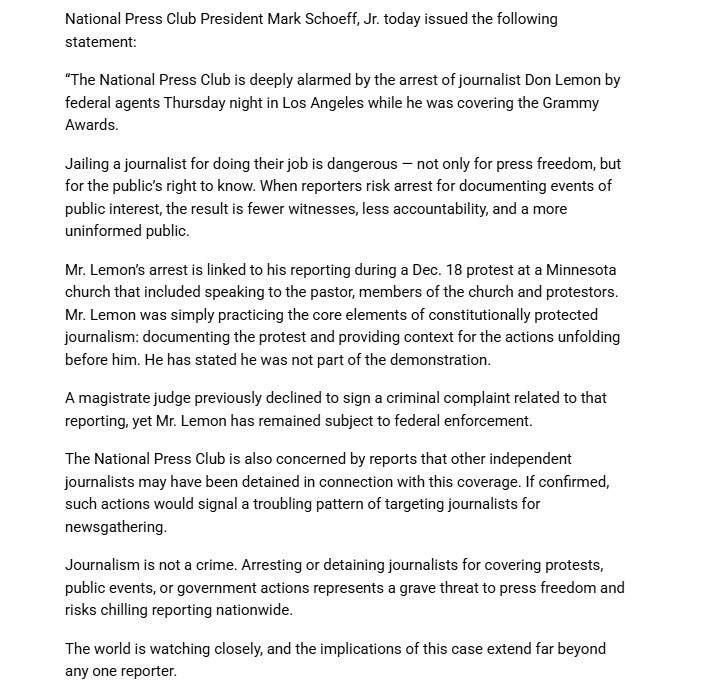 National Press Club President Mark Schoeff, Jr. today issued the following statement:“The National Press Club is deeply alarmed by the arrest of journalist Don Lemon by federal agents Thursday night in Los Angeles while he was covering the Grammy Awards.Jailing a journalist for doing their job is dangerous — not only for press freedom, but for the public’s right to know. When reporters risk arrest for documenting events of public interest, the result is fewer witnesses, less accountability, and a more uninformed public.Mr. Lemon’s arrest is linked to his reporting during a Dec. 18 protest at a Minnesota church that included speaking to the pastor, members of the church and protestors. Mr. Lemon was simply practicing the core elements of constitutionally protected journalism: documenting the protest and providing context for the actions unfolding before him. He has stated he was not part of the demonstration. A magistrate judge previously declined to sign a criminal complaint related to that reporting, yet Mr. Lemon has remained subject to federal enforcement. The National Press Club is also concerned by reports that other independent journalists may have been detained in connection with this coverage. If confirmed, such actions would signal a troubling pattern of targeting journalists for newsgathering.Journalism is not a crime. Arresting or detaining journalists for covering protests, public events, or government actions represents a grave threat to press freedom and risks chilling reporting nationwide.The world is watching closely, and the implications of this case extend far beyond any one reporter.