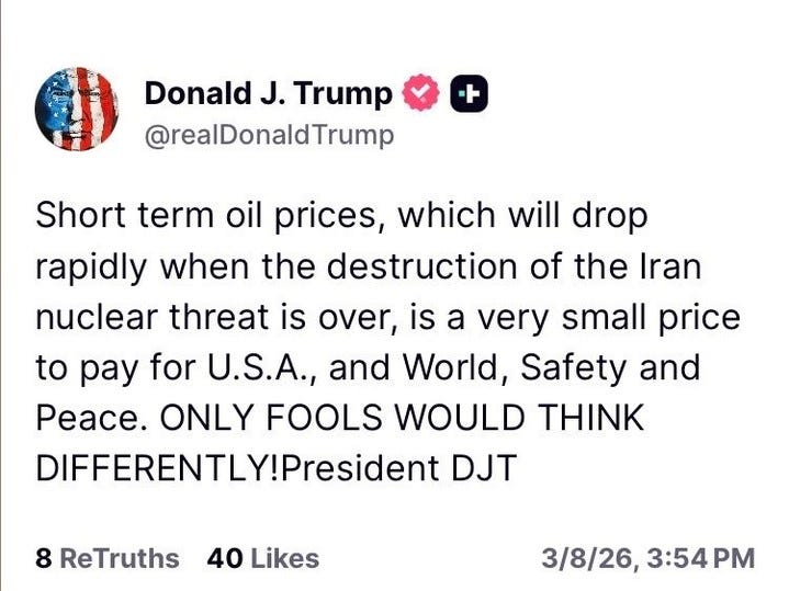 May be a Twitter screenshot of text that says 'Donald J. Trump @realDonaldTrump + Short term oil prices, which will drop rapidly when the destruction of of the Iran nuclear threat is over, is a very small small price to ay for U.S.A., and World, Safety and Peace. ONLY FOOLS WOULD THINK DIFFERENTLY!President DJT 8 ReTruths 40 Likes 3/8/26, 3:54 3/8/26,3:54PM PM'