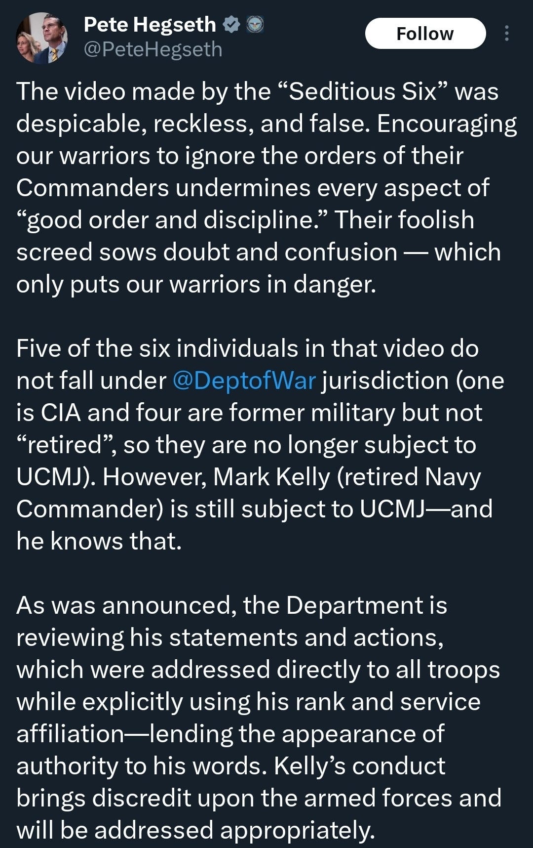 @PeteHegseth on X: The video made by the “Seditious Six” was despicable, reckless, and false. Encouraging our warriors to ignore the orders of their Commanders undermines every aspect of “good order and discipline.” Their foolish screed sows doubt and confusion — which only puts our warriors in danger.

Five of the six individuals in that video do not fall under @DeptofWar jurisdiction (one is CIA and four are former military but not “retired”, so they are no longer subject to UCMJ). However, Mark Kelly (retired Navy Commander) is still subject to UCMJ—and he knows that. 

As was announced, the Department is reviewing his statements and actions, which were addressed directly to all troops while explicitly using his rank and service affiliation—lending the appearance of authority to his words. Kelly’s conduct brings discredit upon the armed forces and will be addressed appropriately.
24 Nov 25