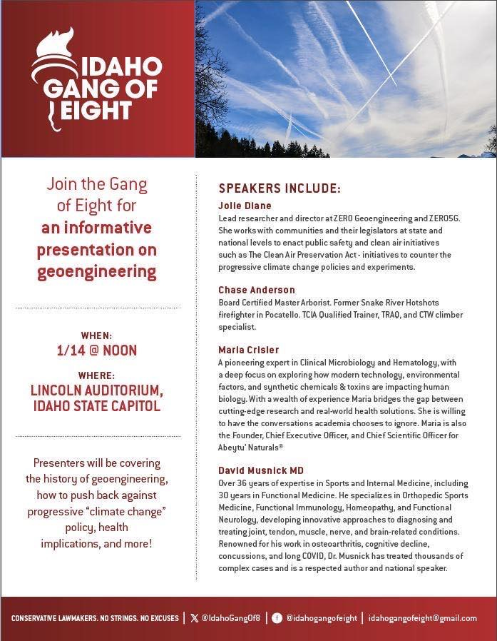 May be a graphic of text that says 'IDAHO GANG OF LEIGHT Join the Gang of Eight for an informative presentation on geoengineering SPEAKERS INCLUDE: researcher director such The legislatorsa progressive climate change policies counter experiments. Chase Anderson Certified Pocatello. specialist. WHEN: 1/14 NOON Former Snake Hotshots Trainer, TRAO, climber Marla Crisler WHERE: LINCOLN AUDITORIUM, IDAHO STATE CAPITOL exploring synthetic chemicals Microbiology and with technology, environmental toxins solutions. Naturals® Chief Officer Presenters will covering the history geoengineering, how push back against progressive "climate change" policy, health implications, and more! David Musnick Over years Sports Functional Medicine Internal Medicine, specializes Orthopedic Sports diagnosing author thousands speaker. @IdahoGangOf8 @idahogangofeight'