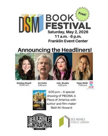 May be an image of text that says 'DSM K Free! FESTIVAL Saturday, May 2, 2026 11 a.m.- -6 p.m. Franklin Event Center Announcing the Headliners! Rainbow Rowell 11:30 a.m. Art Cullen 1:30 p.m. Julie Murphy 3:30 p.m. Taylor Wolfe 25 7:00 p.m. VID នៃាធាគរាជគ PIEOWA 5:00 p.m. -A special showing of PIEOWA: A Piece of America with author and film-maker Beth M. Howard 프하트이 PHUERIALFT DES MOINES PUBLIC LIBRARY'