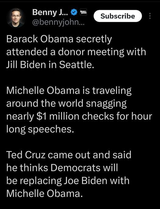 May be an image of 1 person, the Oval Office and text that says 'BENPM Benny J... @bennyjohn... Subscribe Barack Obama secretly attended a donor meeting with Jill Biden in Seattle. Michelle Obama is traveling around the world snagging nearly $1 million checks for hour long speeches. Ted Cruz came out and said he thinks Democrats will be replacing Joe Biden with Michelle Obama.'