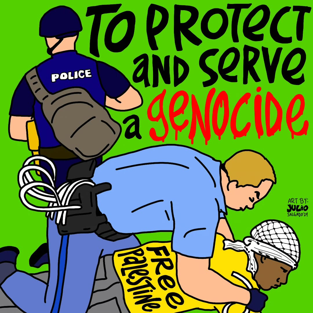 A police officer pins a protester in a keffiyeh wearing a "Free Palestine" shirt to the ground. Text above reads, "To protect and serve a genocide." The tone is critical and urgent. Another police officer is in the back, with gear on. Both cops are white, of course. The person being tackled is a black person. Genocide is written in red, with dripping blood. Julio's signature and year are on the right side, above the black person's head. The background is green.