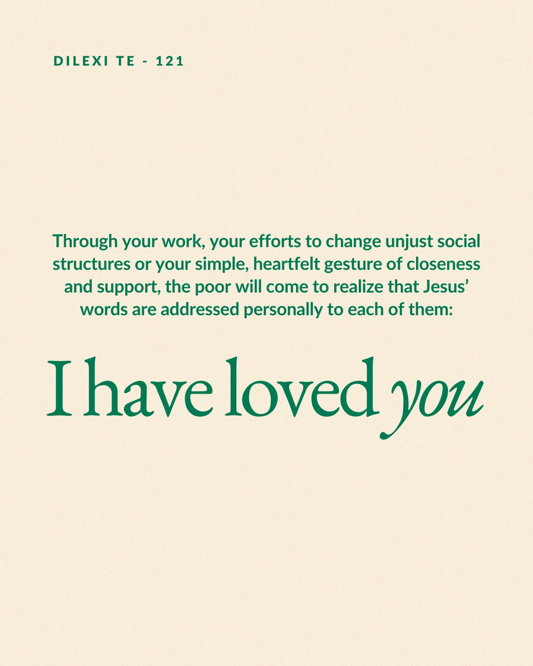 May be an image of text that says 'DILEXI TE DILEXITE-121 121 Through your work, your efforts to change unjust social structures or your simple, heartfelt gesture of closeness and support, the poor will come to realize that Jesus' words are addressed personally to each of them: I have loved you'