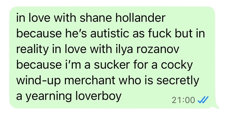 a text I wrote to a friend reading "in love with shane hollander because he's autistic as fuck but in reality in love with ilya rozanov because i'm a sucker for a cocky wind up merchant who is actually a yearning loverboy"