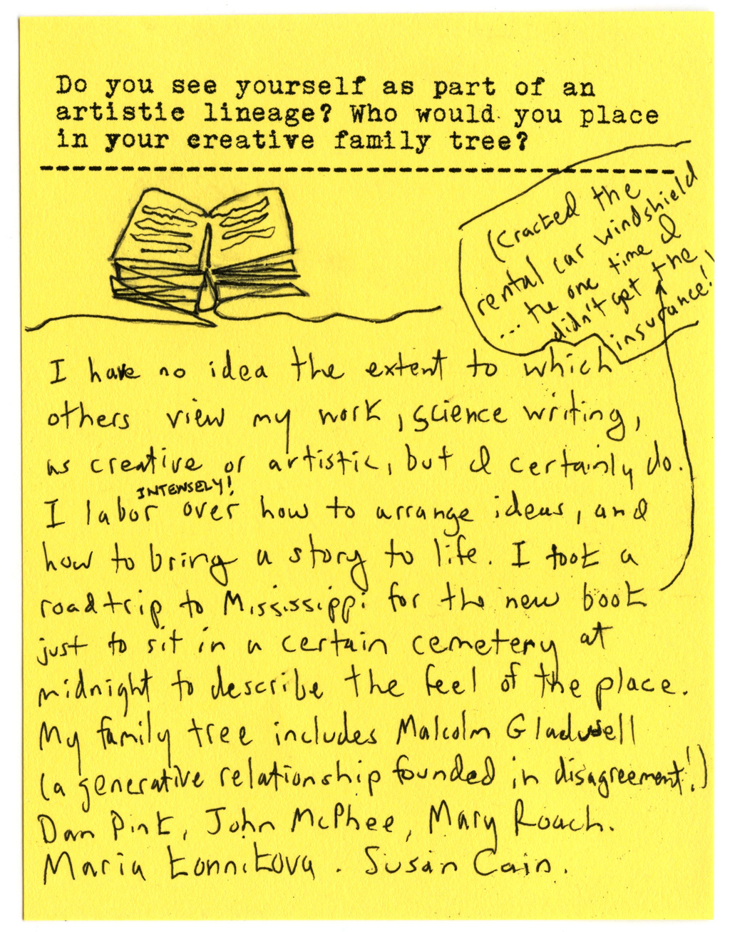 Do you see yourself as part of an artistie lineage? Who would you place in your creative family tree?  I have no idea the extent to which others view my work, science writing, as creative or artistic, but l certainly do. I labor INTENSELY over how to arrange ideas, and how to bring a story to life. I took a roadtrip to Mississippi for the new book just to sit in a certain cemetery at midnight to describe the feel of the place. (Cracked the rental car windshield... the one time I didn't get the insurance!) My family tree includes Malcolm Gladwell, (a generative relationship founded in disagreement!), Dan Pink, John McPhee, Mary Roach. Maria Konnikova. Susan Cain.