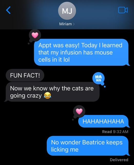 Text thread with "Miriam": "Appt was easy! Today I learned that my infusion has mouse cells in it lol" / "FUN FACT. Now we know why the cats are going crazy." / "HAHAHAHAHA. No wonder Beatrice keeps licking me."