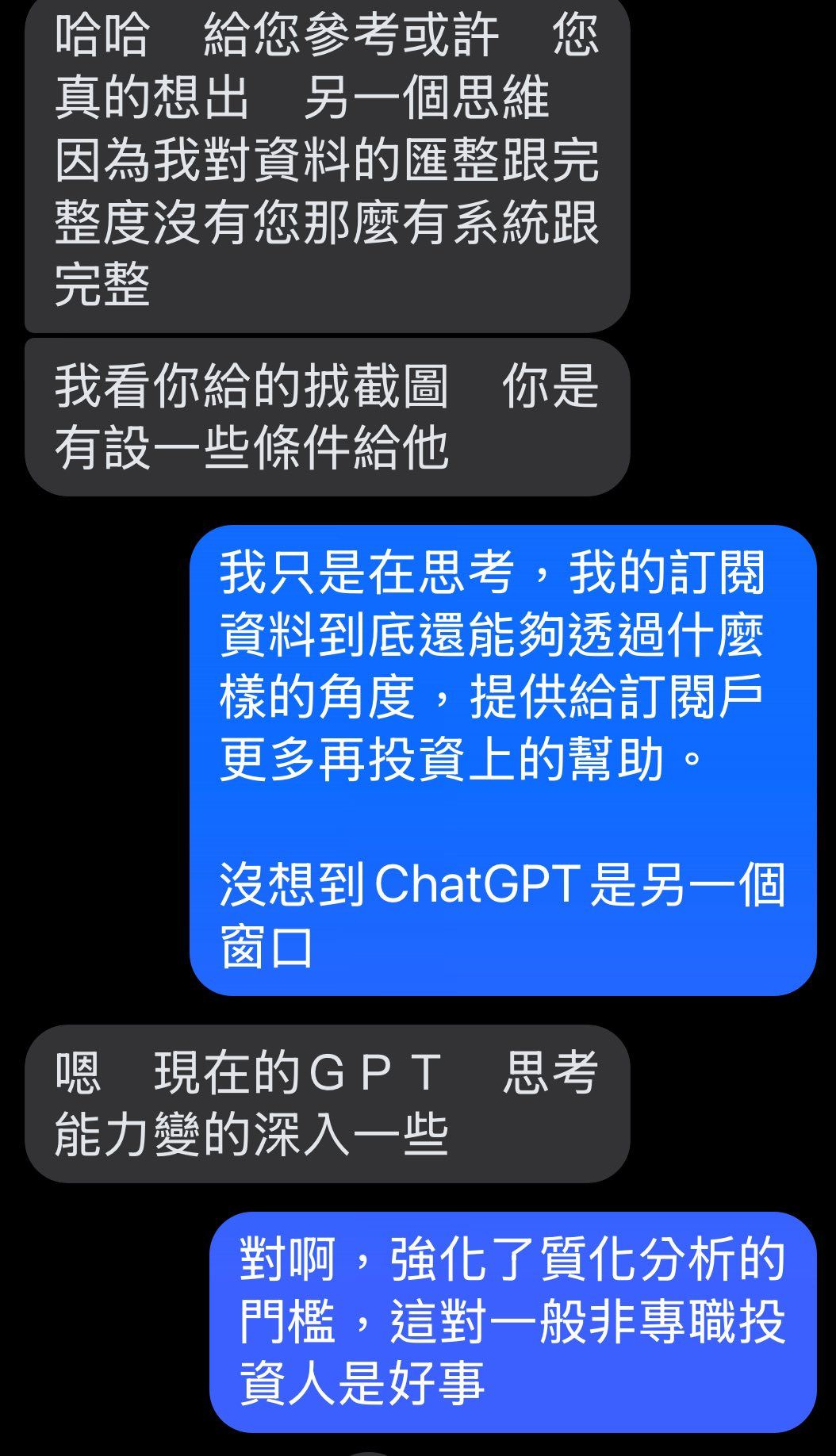 可能是顯示的文字是「哈哈 給您參考或許 您 真的想出 真的想出另一個思維 另一個思維 因為我對資料的匯整跟完 整度沒有您那麽有系統跟 完整 你是 我看你給的找截圖 有設一些條件給他 我只是在思考，我 我的訂閲 資料到底還能夠透過什麽 樣的角度， 樣的角度，提供給訂閱戶 提供給訂閲戶 更多再投資上的幫助。 沒想到ChatGPT是另一個 是另一個 沒想到 ChatGPT 窗口 窗 嗯 現在的GPT 能力變的深入一些 思考 對啊， 阿，强化了質化分析的 門檻， 這對一般非專職投 資人是好事」的圖像