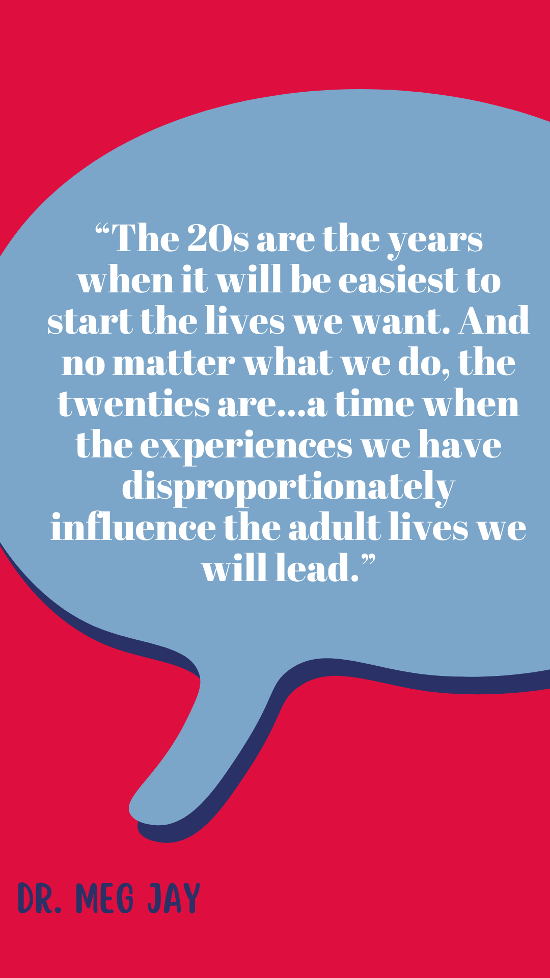 “The twenties are the years when it will be easiest to start the lives we want. And no matter what we do, the twenties are…a time when the experiences we have disproportionately influence the adult lives we will lead,” said Dr. Meg Jay.