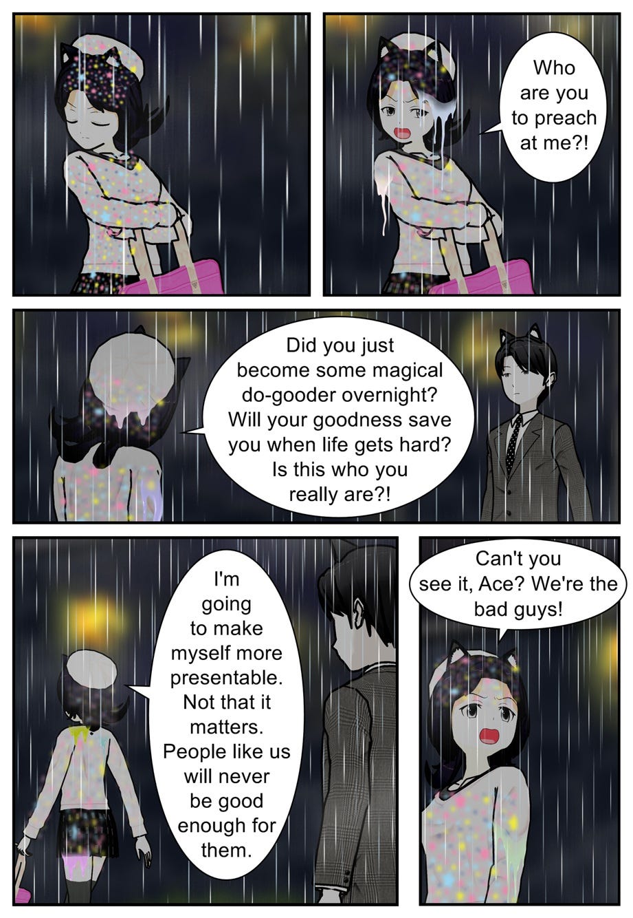 Who are you to preach at me?! Did you just become some magical do-gooder overnight? Will your goodness save you when life gets hard? Is this who you really are?! I'm going to make myself more presentable. Not that it matters. People like us will never be good enough for them. Can't you see it, Ace? We're the bad guys!