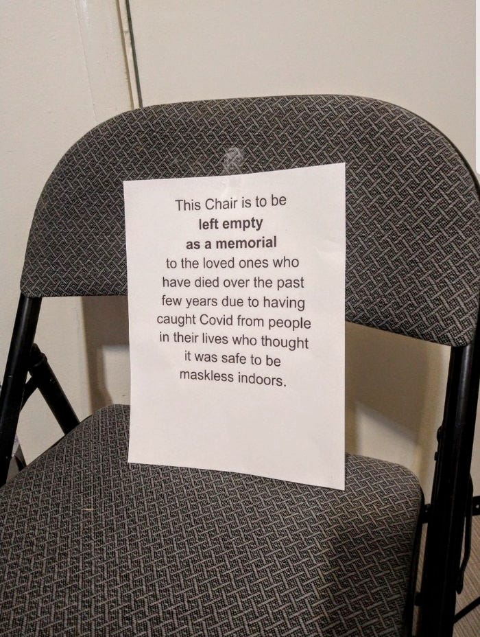 Found on the internet, a photo of a folding chair with a printed page taped to the seat back that says: This Chair is to be left empty as a memorial to the loved ones who have died over the past few years due to having caught Covid from people in their lives who thought it was safe to be maskless indoors. Found on the internet, a photo of a folding chair with a printed page taped to the seat back that says: This Chair is to be left empty as a memorial to the loved ones who have died over the past few years due to having caught Covid from people in their lives who thought it was safe to be maskless indoors.