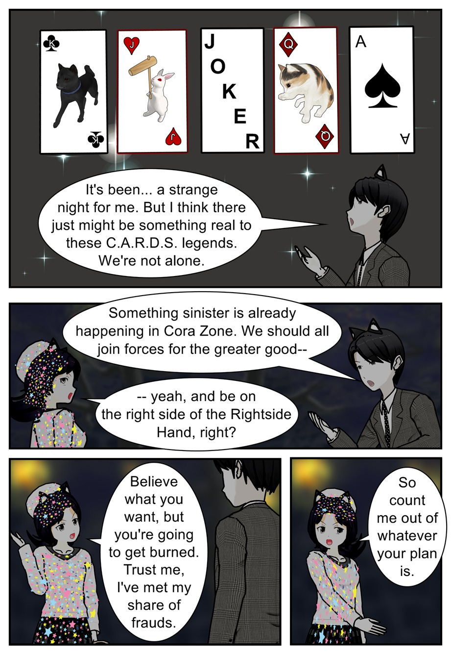 It's been... a strange night for me. But I think there just might be something real to these C.A.R.D.S. legends. We're not alone. Something sinister is already happening in Cora Zone. We should all join forces for the greater good— Yeah, and be on the right side of the Rightside Hand, right? Believe what you want, but you're going to get burned. Trust me, I've met my share of frauds. So count me out of whatever your plan is.