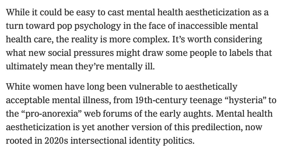While it could be easy to cast mental health aestheticization as a turn toward pop psychology in the face of inaccessible mental health care, the reality is more complex. It’s worth considering what new social pressures might draw some people to labels that ultimately mean they’re mentally ill.  White women have long been vulnerable to aesthetically acceptable mental illness, from 19th-century teenage “hysteria” to the “pro-anorexia” web forums of the early aughts. Mental health aestheticization is yet another version of this predilection, now rooted in 2020s intersectional identity politics.
