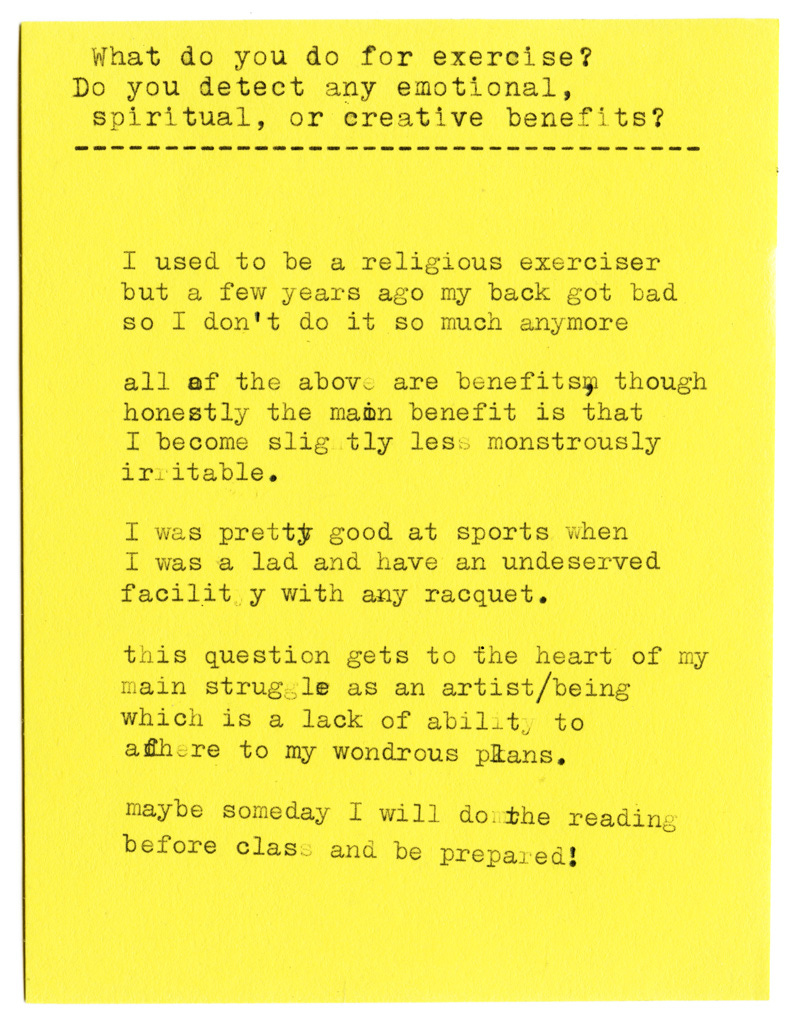 What do you do for exercise? Do you detect any emotional, spiritual, or creative benefits?  I used to be a religious exerciser but a few years ago my back got bad so I don't do it so much anymore  all of the above are benefits, though honestly the main benefit is that I become slightly less monstrously irritable.  I was pretty good at sports when I was a lad and have an undeserved facility with any racquet.  this question gets to the heart of my main struggles as an artist/being which is a lack of ability to adhere to my wondrous plans.  maybe someday I will do the reading before class and be prepared!