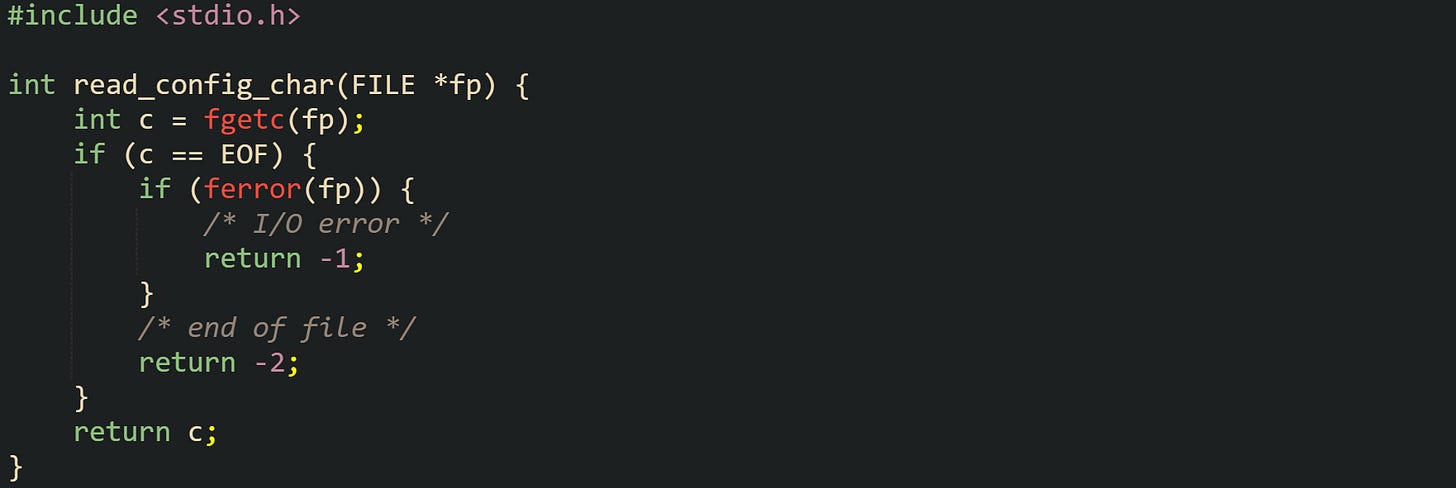 #include <stdio.h>  int read_config_char(FILE *fp) {     int c = fgetc(fp);     if (c == EOF) {         if (ferror(fp)) {             /* I/O error */             return -1;         }         /* end of file */         return -2;     }     return c; }