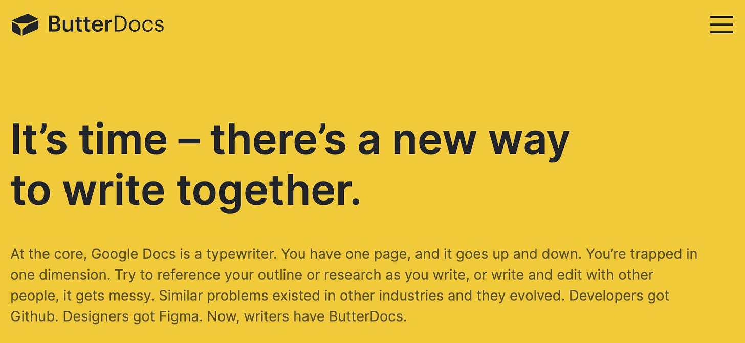 It’s time – there’s a new way to write together. At the core, Google Docs is a typewriter. You have one page, and it goes up and down. You’re trapped in one dimension. Try to reference your outline or research as you write, or write and edit with other people, it gets messy. Similar problems existed in other industries and they evolved. Developers got Github. Designers got Figma. Now, writers have ButterDocs.