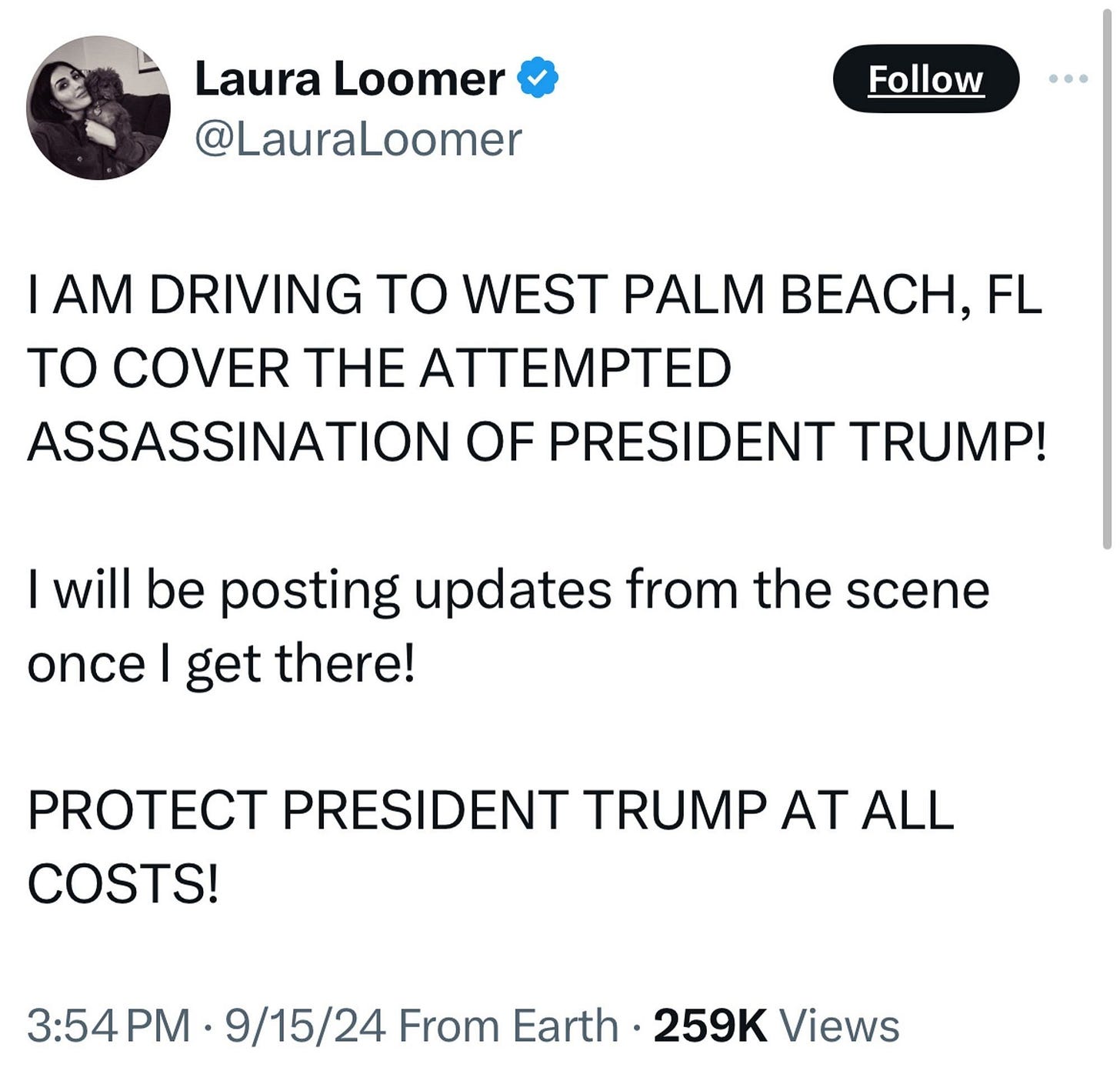 LAURA LOOMER TWEET: “I AM DRIVING TO WEST PALM BEACH, FL TO COVER THE ATTEMPTED ASSASSINATION OF PRESIDENT TRUMP! I will be posting updates from the scene once I get there! PROTECT PRESIDENT TRUMP AT ALL COSTS!” 