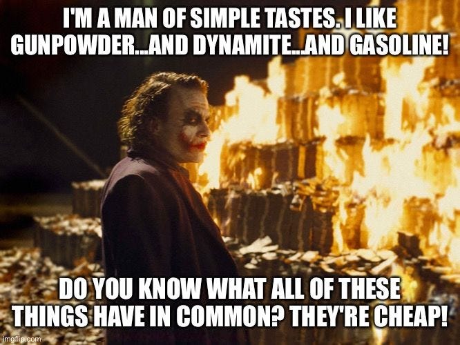 Joker Burning Money | I'M A MAN OF SIMPLE TASTES. I LIKE GUNPOWDER...AND DYNAMITE...AND GASOLINE! DO YOU KNOW WHAT ALL OF THESE THINGS HAVE IN COMMON? THEY'RE CHEAP! | image tagged in joker burning money | made w/ Imgflip meme maker