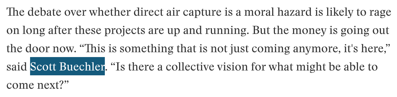 The debate over whether direct air capture is a moral hazard is likely to rage on long after these projects are up and running. But the money is going out the door now. “This is something that is not just coming anymore, it's here,” said Scott Buechler. “Is there a collective vision for what might be able to come next?” -- Excerpt from Heatmap Article by Emily Pontecorvo linked above.
