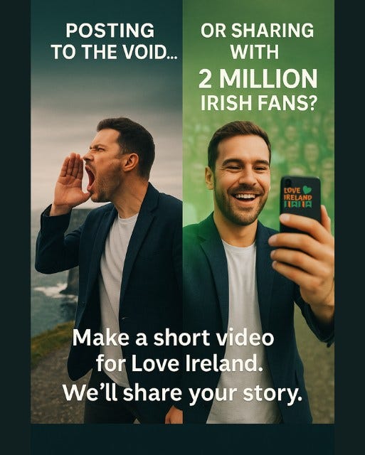 May be an image of 2 people and text that says "POSTING TO TH VOID... OR SHARING WITH 2 MILLION IRISH FANS? LOVE IRELAND IAIIA Make a short video for Love Ireland. We'll share your story."