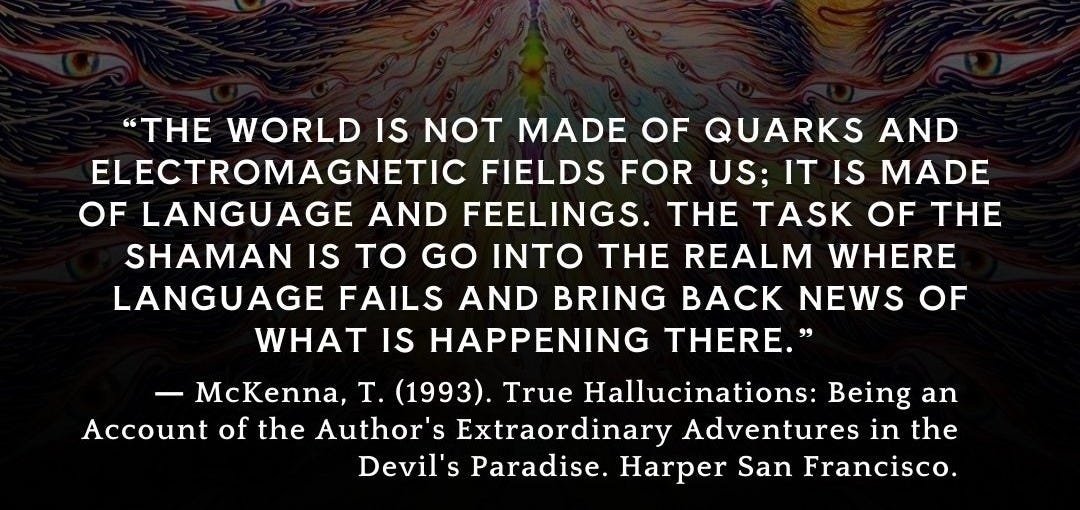 Ist möglicherweise ein Bild von Text „Vs " "THE WORLD IS NOT MADE OF QUARKS AND ELECTROMAGNETIC FIELDS FOR US; ITI IT IS MADE OF LANGUAGE AND FEELINGS. THE TASK OF THE SHAMAN IS to GO INTO THE REALM WHERE LANGUAGE FAILS AND BRING BACK NEWS OF WHAT IS HAPPENING THERE." -McKenna, T. (1993). True Hallucinations: Being an Account of the Author's Extraordinary Adventures in the Devil' Paradise. Harper San Francisco. @secretteaching“