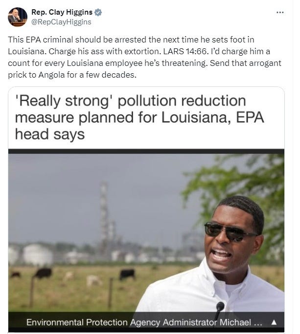 Screenshot of March 8, 2024 tweet by Rep. Clay Higgins, reposting a New Orleans Times Picayune headline reading "'Really strong' pollution reduction measure planned for Louisiana, EPA head says." Also included is the paper's photo of Michael Regan, wearing sunglasses and a white shirt with no tie, speaking with a chemical plant in the background. Regan's mouth is open and the expression on his face is serious. Higgins's tweet reads: 'This EPA criminal should be arrested the next time he sets foot in Louisiana. Charge his ass with extortion. LARS 14:66. I’d charge him a count for every Louisiana employee he’s threatening. Send that arrogant prick to Angola for a few decades.' Screenshot of March 8, 2024 tweet by Rep. Clay Higgins, reposting a New Orleans Times Picayune headline reading "'Really strong' pollution reduction measure planned for Louisiana, EPA head says." Also included is the paper's photo of Michael Regan, wearing sunglasses and a white shirt with no tie, speaking with a chemical plant in the background. Regan's mouth is open and the expression on his face is serious. Higgins's tweet reads: 'This EPA criminal should be arrested the next time he sets foot in Louisiana. Charge his ass with extortion. LARS 14:66. I’d charge him a count for every Louisiana employee he’s threatening. Send that arrogant prick to Angola for a few decades.'