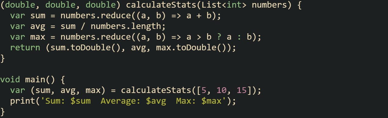(double, double, double) calculateStats(List<int> numbers) {   var sum = numbers.reduce((a, b) => a + b);   var avg = sum / numbers.length;   var max = numbers.reduce((a, b) => a > b ? a : b);   return (sum.toDouble(), avg, max.toDouble()); }  void main() {   var (sum, avg, max) = calculateStats([5, 10, 15]);   print('Sum: $sum  Average: $avg  Max: $max'); }
