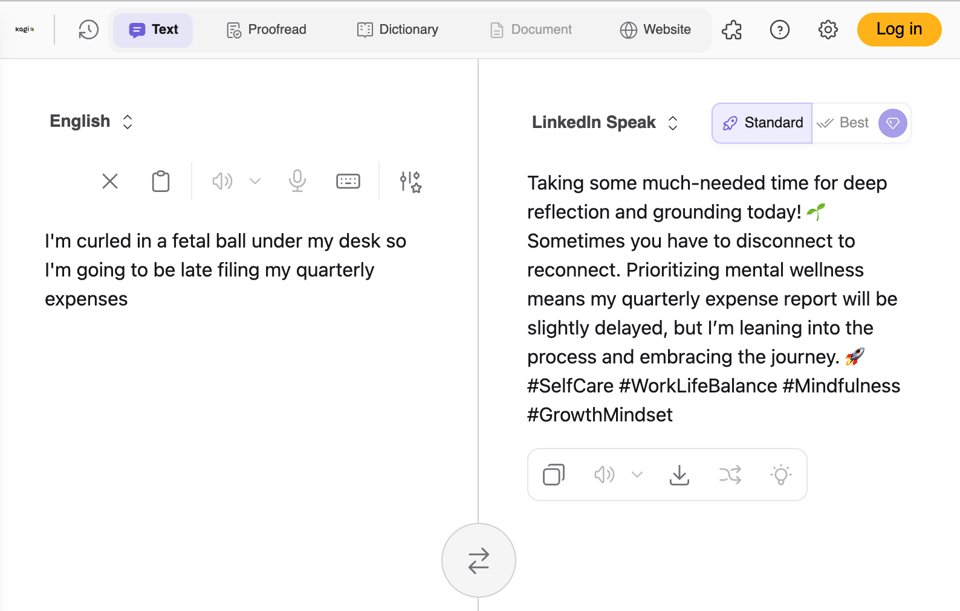 A screenshot of a Kagi translator called "LinkedIn Speak". On the left is the sentence: "I'm curled in a fetal ball under my desk so I'm going to be late filing my quarterly expenses", and on the right is the translation: "Taking some much-needed time for deep reflection and grounding today! Sometimes you have to disconnect to reconnect. Prioritizing mental wellness means my quarterly expense report will be slightly delayed, but I'm leaning into the process and embracing the journey. I #SelfCare #WorkLifeBalance #Mindfulness #GrowthMindset" A screenshot of a Kagi translator called "LinkedIn Speak". On the left is the sentence: "I'm curled in a fetal ball under my desk so I'm going to be late filing my quarterly expenses", and on the right is the translation: "Taking some much-needed time for deep reflection and grounding today! Sometimes you have to disconnect to reconnect. Prioritizing mental wellness means my quarterly expense report will be slightly delayed, but I'm leaning into the process and embracing the journey. I #SelfCare #WorkLifeBalance #Mindfulness #GrowthMindset"