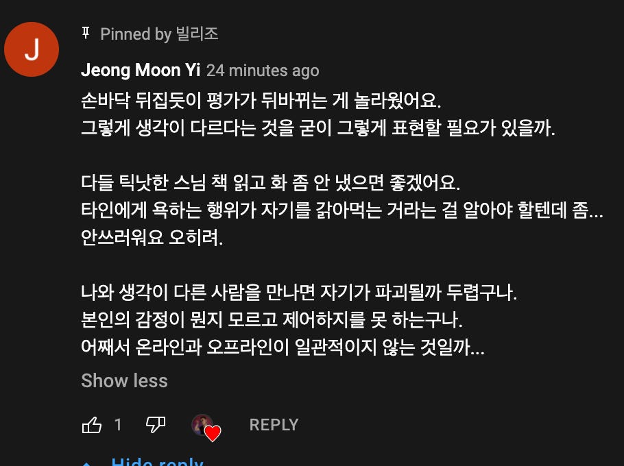 Pinned by 빌리조
쭈
J
Jeong Moon Ⅵ 24 minutes ago
손바닥 뒤집듯이 평가가 뒤바뀌는 게 놀라웠어요.
그렇게 생각이 다르다는 것을 굳이 그렇게 표현할 필요가 있을까.
다들 틱낫한 스님 책 읽고 화 좀 안 냈으면 좋겠어요.
타인에게 욕하는 행위가 자기를 갉아먹는 거라는 걸 알아야 할텐데 좀..
안쓰러워요 오히려.
나와 생각이 다른 사람을 만나면 자기가 파괴될까 두렵구나.
본인의 감정이 원지 모르고 제어하지를 못 하는구나.
어째서 온라인과 오프라인이 일관적이지 않는 것일까...
Show less
菂 1
REPLY Pinned by 빌리조
쭈
J
Jeong Moon Ⅵ 24 minutes ago
손바닥 뒤집듯이 평가가 뒤바뀌는 게 놀라웠어요.
그렇게 생각이 다르다는 것을 굳이 그렇게 표현할 필요가 있을까.
다들 틱낫한 스님 책 읽고 화 좀 안 냈으면 좋겠어요.
타인에게 욕하는 행위가 자기를 갉아먹는 거라는 걸 알아야 할텐데 좀..
안쓰러워요 오히려.
나와 생각이 다른 사람을 만나면 자기가 파괴될까 두렵구나.
본인의 감정이 원지 모르고 제어하지를 못 하는구나.
어째서 온라인과 오프라인이 일관적이지 않는 것일까...
Show less
菂 1
REPLY
