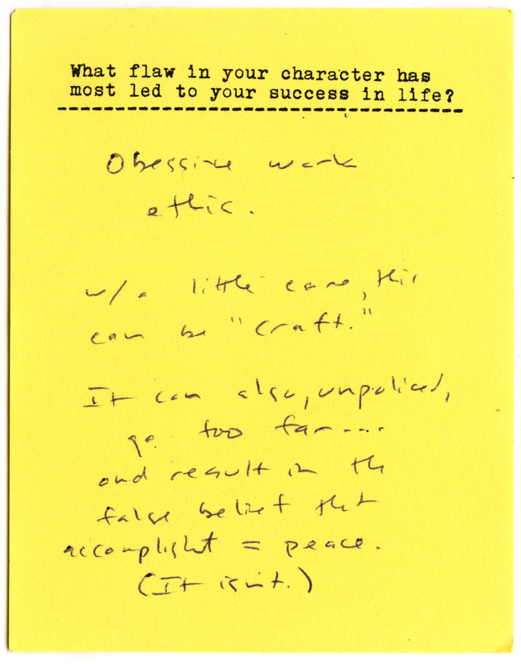 What flaw in your character has most led to your success in life?  Obsessive work ethic.   With a little care, this can be "craft."   It can also, unpoliced, go too far... and result in the false belief that accomplishment = peace.  (It isn't.) 