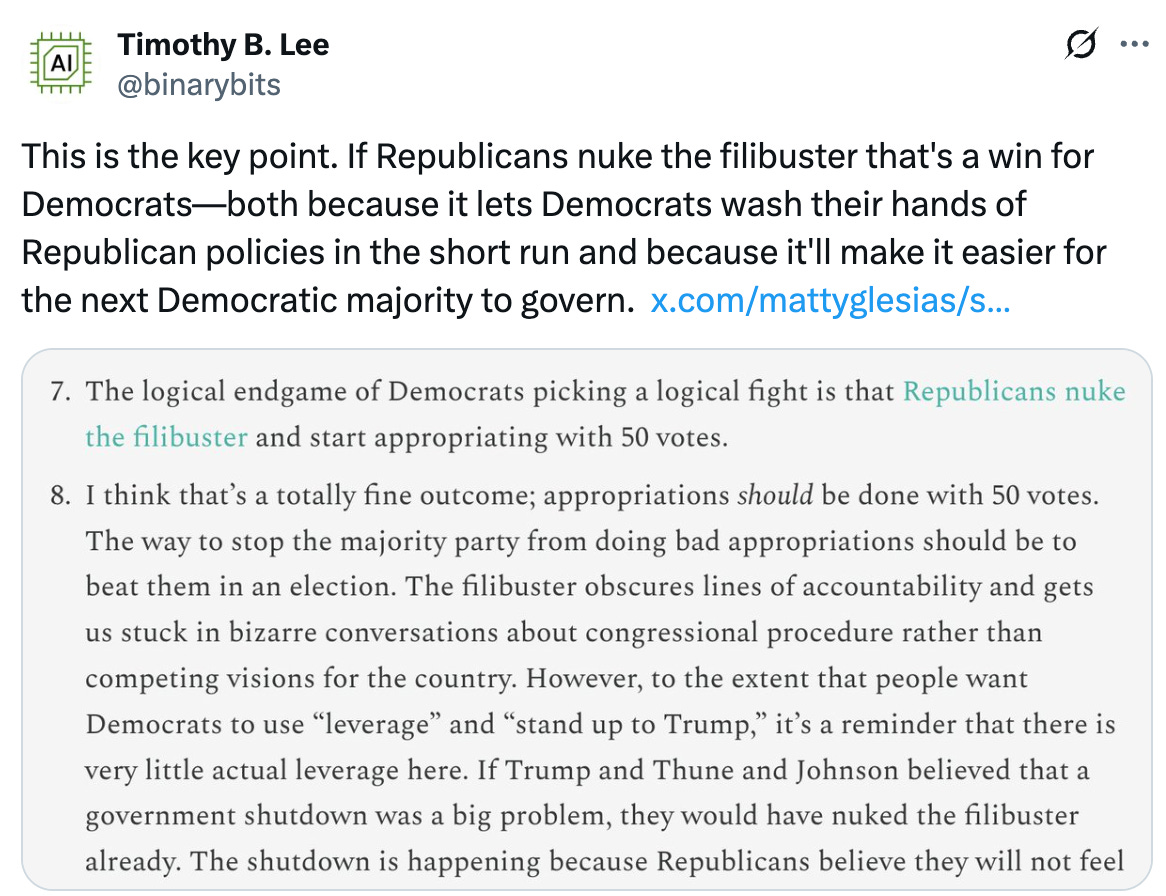   See new posts Conversation Timothy B. Lee @binarybits This is the key point. If Republicans nuke the filibuster that's a win for Democrats—both because it lets Democrats wash their hands of Republican policies in the short run and because it'll make it easier for the next Democratic majority to govern.  https://x.com/mattyglesias/s/mattyglesias/status/1973404591715729741