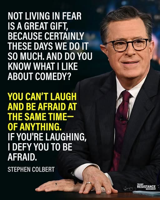 May be an image of 1 person and text that says 'NOT LIVING IN FEAR IS A GREAT GIFT, BECAUSE CERTAINLY THESE DAYS WE DO IT SO MUCH. AND DO YOU KNOW WHAT I LIKE COMEDY? YOU CAN'T LAUGH AND BE AFRAID AT THE SAME TIME- OF ANYTHING. IF YOU'RE LAUGHING, I DEFY γου TO BE AFRAID. STEPHEN COLBERT TRUMP RESIS RESISTANCE MOVEMENT'