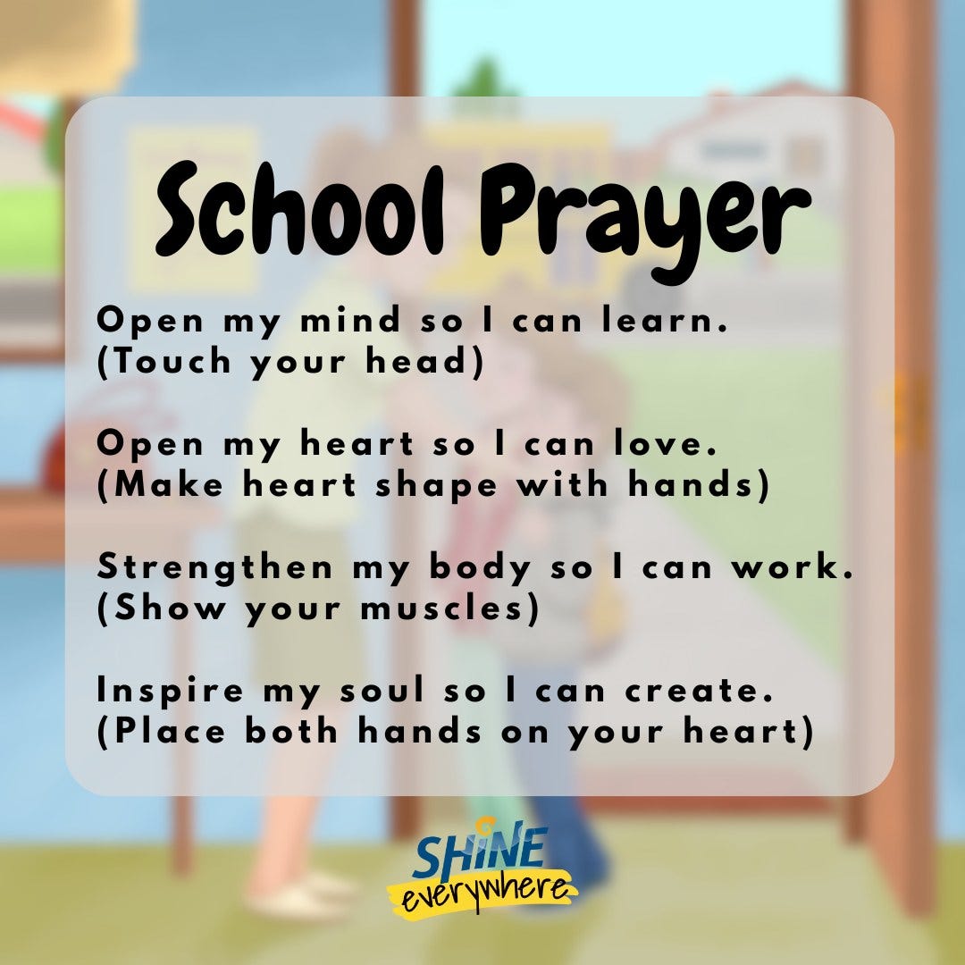 School Prayer. Open my mind so I can learn. (Touch your head.) Open my heart so I can love. (Make heart shape with hands.) Strengthen my body so I can work. (Show your muscles.) Inspire my soul so I can create. (Place both hands on your heart.)