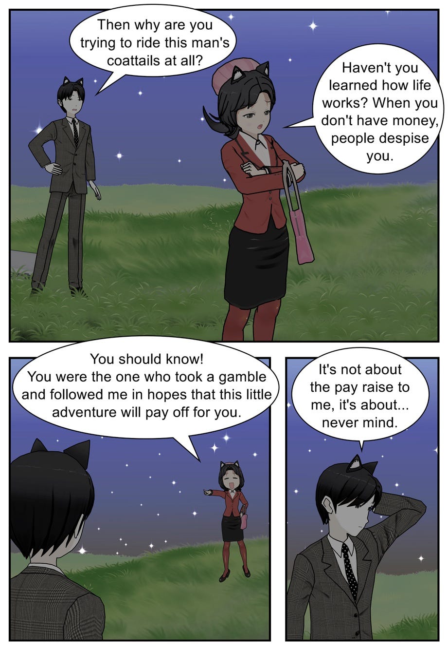 Then why are you trying to ride this man's coattails at all? Haven't you learned how life works? When you don't have money, people despise you. You should know! You were the one who took a gamble and followed me in hopes that this little adventure will pay off for you. It's not about the pay raise to me, it's about... never mind.
