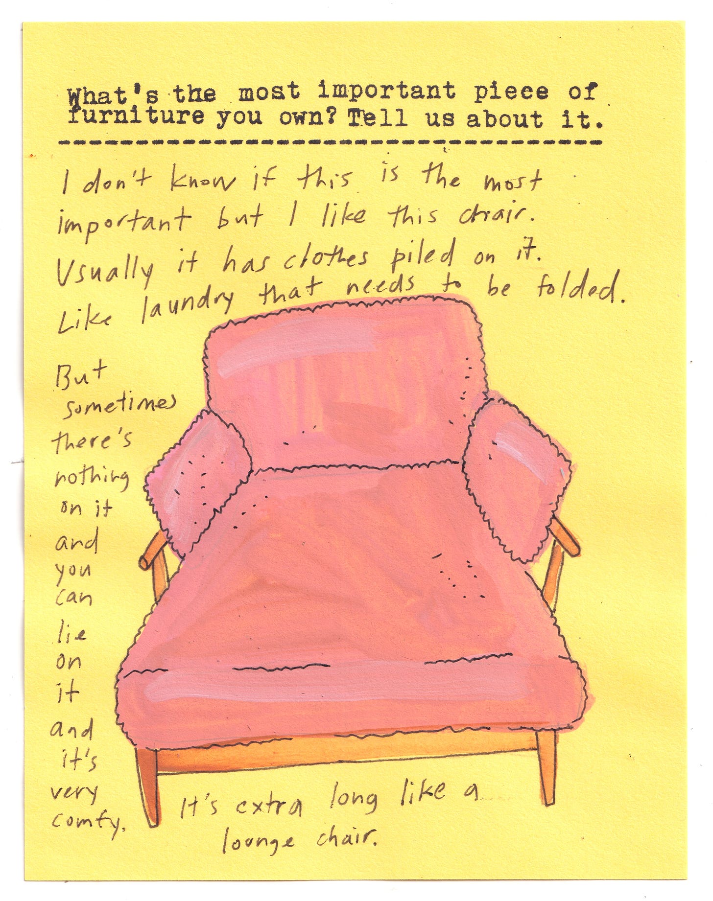 What’s the most important piece of furniture you own? Tell us about it.   I don’t know if this is the most important but I like this chair. Usually it has clothes piled on it. Like laundry that needs to be folded. But sometimes there’s nothing on it and you can lie on it and it’s very comfy. It’s extra long like a lounge chair. 