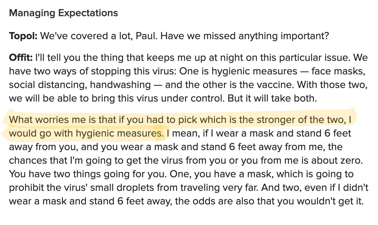 Managing Expectations  Topol: We've covered a lot, Paul. Have we missed anything important?  Offit: I'll tell you the thing that keeps me up at night on this particular issue. We have two ways of stopping this virus: One is hygienic measures — face masks, social distancing, handwashing — and the other is the vaccine. With those two, we will be able to bring this virus under control. But it will take both.  What worries me is that if you had to pick which is the stronger of the two, I would go with hygienic measures. I mean, if I wear a mask and stand 6 feet away from you, and you wear a mask and stand 6 feet away from me, the chances that I'm going to get the virus from you or you from me is about zero. You have two things going for you. One, you have a mask, which is going to prohibit the virus' small droplets from traveling very far. And two, even if I didn't wear a mask and stand 6 feet away, the odds are also that you wouldn't get it.