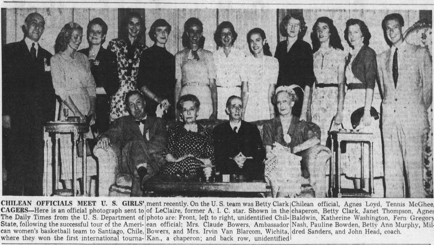  CHILEAN OFFICIALS MEET U. S. GIRLS' ment recently. On the U. S. team was Betty Clark CAGERS Here is an official photograph sent to The Daily Times from the U. S. Department of state, following the successful tour of the American women's basketball team to Santiago, Chile, where they won the first international tourna- of LeClaire, former A. I. C. star. Shown in the photo are: Front, left to right, unidentified Chilean official; Mrs. Claude Bowers, Ambassador Bowers, and Mrs. Irvin Van Blarcom, Wichita, Kan., a chaperon; and back row, unidentified Chilean official, Agnes Loyd, Tennis McGhee, chaperon, Betty Clark, Janet Thompson, Agnes Baldwin, Katherine Washington, Fern Gregory Nash, Pauline Bowden, Betty Ann Murphy, Mildred Sanders, and John Head, coach.